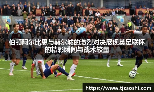 伯顿阿尔比恩与赫尔城的激烈对决展现英足联杯的精彩瞬间与战术较量