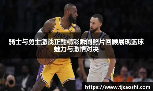骑士与勇士激战正酣精彩瞬间照片回顾展现篮球魅力与激情对决