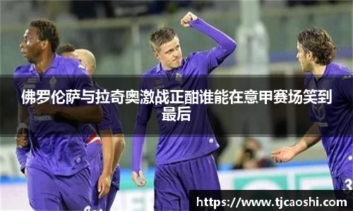 佛罗伦萨与拉奇奥激战正酣谁能在意甲赛场笑到最后